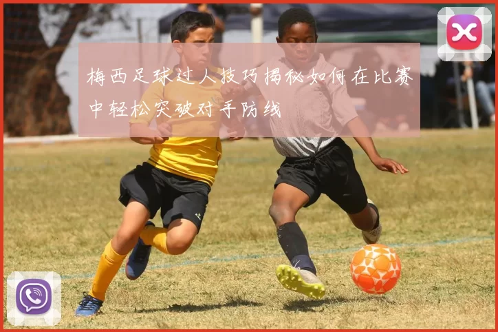 梅西足球过人技巧揭秘如何在比赛中轻松突破对手防线