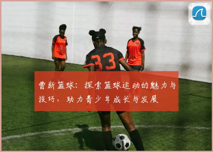 曹新篮球：探索篮球运动的魅力与技巧，助力青少年成长与发展