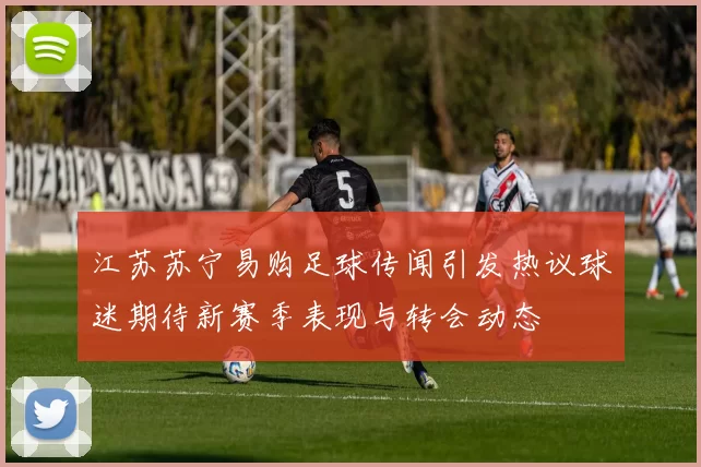 江苏苏宁易购足球传闻引发热议球迷期待新赛季表现与转会动态