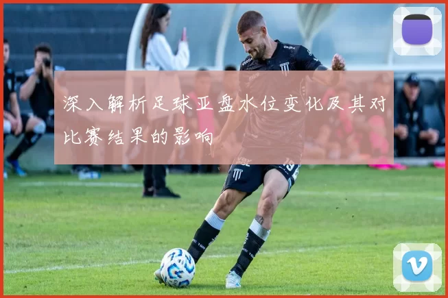 深入解析足球亚盘水位变化及其对比赛结果的影响