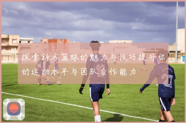 探索斜方篮球的魅力与技巧提升你的运动水平与团队合作能力