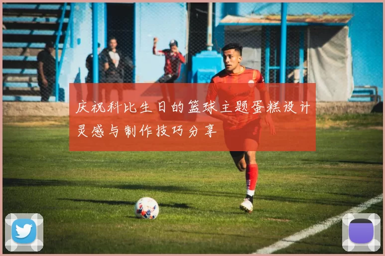 庆祝科比生日的篮球主题蛋糕设计灵感与制作技巧分享