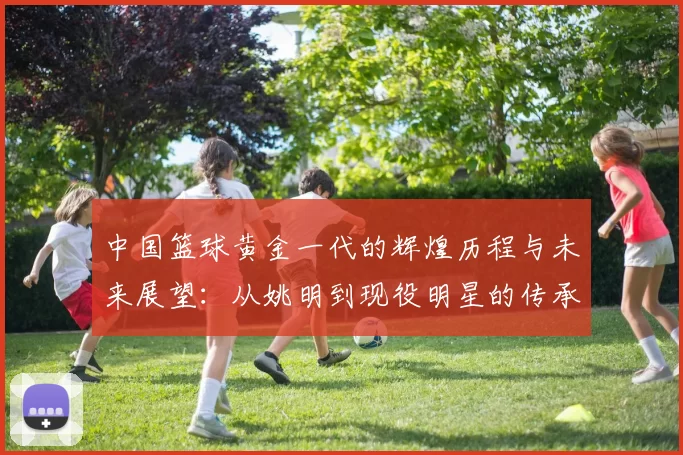 中国篮球黄金一代的辉煌历程与未来展望：从姚明到现役明星的传承与发展